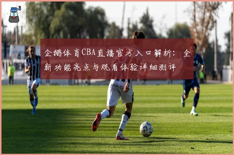 企鹅体育CBA直播官方入口解析：全新功能亮点与观看体验详细测评