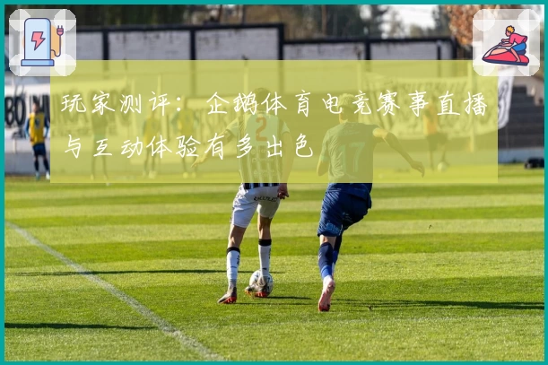 玩家测评：企鹅体育电竞赛事直播与互动体验有多出色