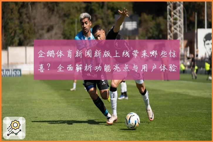 企鹅体育新闻新版上线带来哪些惊喜？全面解析功能亮点与用户体验