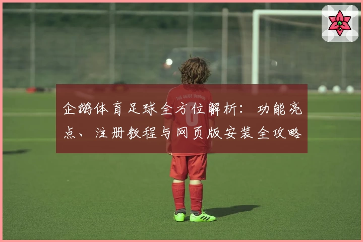 企鹅体育足球全方位解析：功能亮点、注册教程与网页版安装全攻略