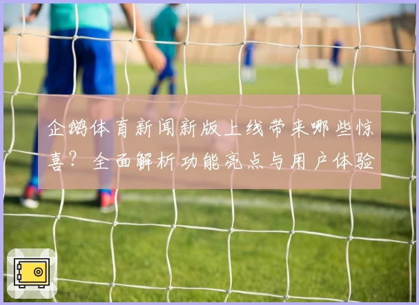 企鹅体育新闻新版上线带来哪些惊喜？全面解析功能亮点与用户体验