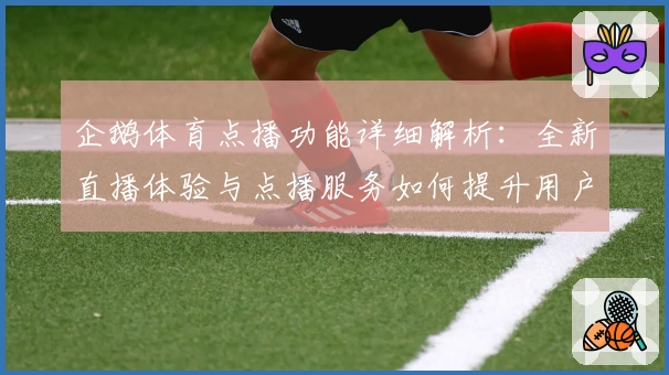 企鹅体育点播功能详细解析：全新直播体验与点播服务如何提升用户观感