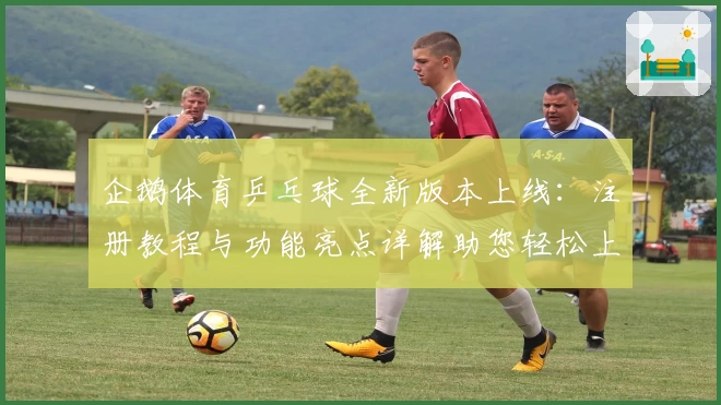 企鹅体育乒乓球全新版本上线：注册教程与功能亮点详解助您轻松上手