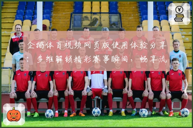 企鹅体育视频网页版使用体验分享：多维解锁精彩赛事瞬间，畅享流畅观赛新体验