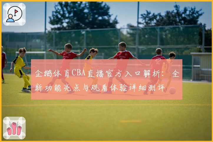 企鹅体育CBA直播官方入口解析：全新功能亮点与观看体验详细测评