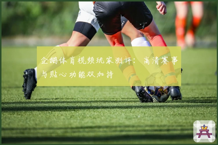 企鹅体育视频玩家测评：高清赛事与贴心功能双加持