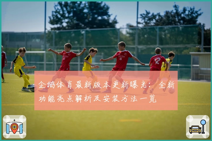 企鹅体育最新版本更新曝光：全新功能亮点解析及安装方法一览