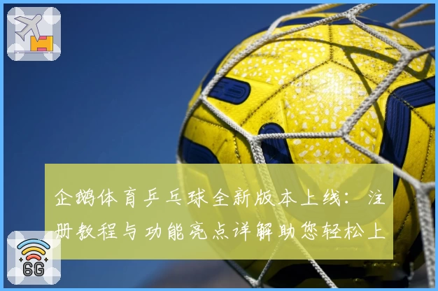 企鹅体育乒乓球全新版本上线：注册教程与功能亮点详解助您轻松上手
