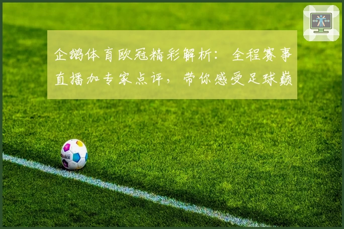 企鹅体育欧冠精彩解析：全程赛事直播加专家点评，带你感受足球巅峰对决