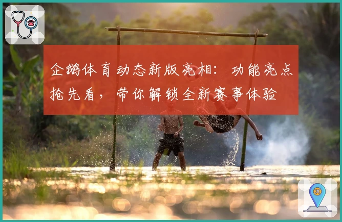 企鹅体育动态新版亮相：功能亮点抢先看，带你解锁全新赛事体验