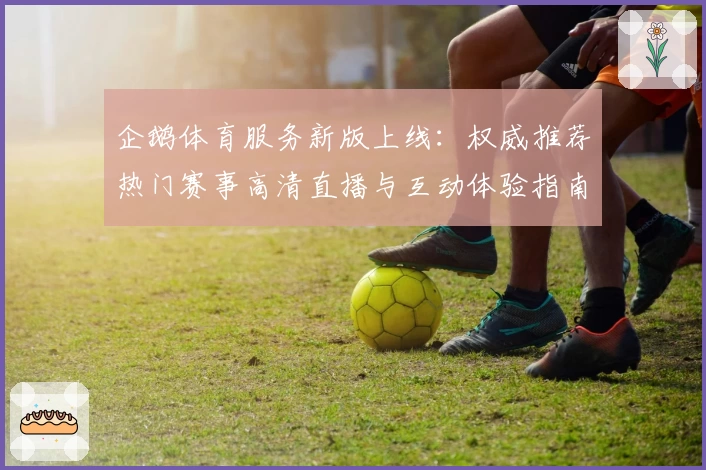 企鹅体育服务新版上线：权威推荐热门赛事高清直播与互动体验指南